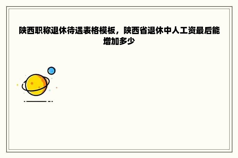 陕西职称退休待遇表格模板，陕西省退休中人工资最后能增加多少