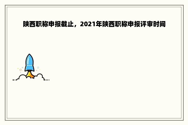 陕西职称申报截止，2021年陕西职称申报评审时间