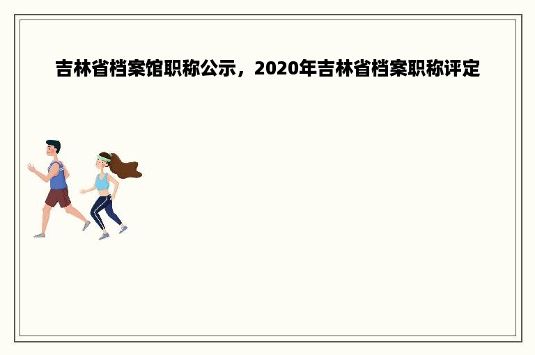 吉林省档案馆职称公示，2020年吉林省档案职称评定