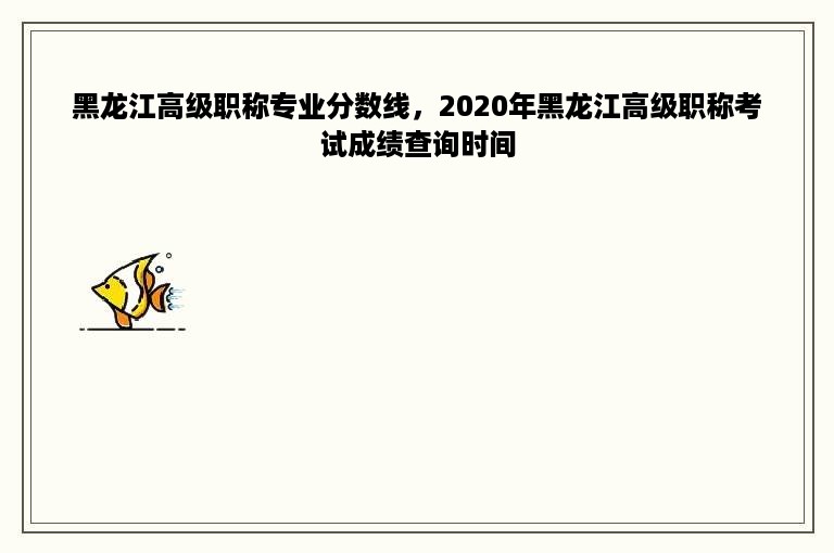 黑龙江高级职称专业分数线，2020年黑龙江高级职称考试成绩查询时间