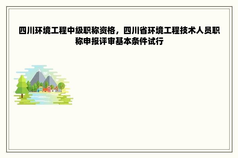 四川环境工程中级职称资格，四川省环境工程技术人员职称申报评审基本条件试行