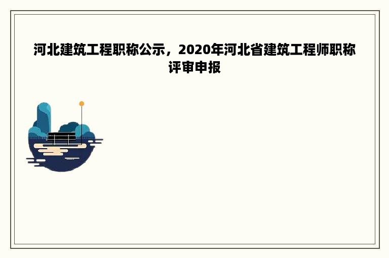 河北建筑工程职称公示，2020年河北省建筑工程师职称评审申报