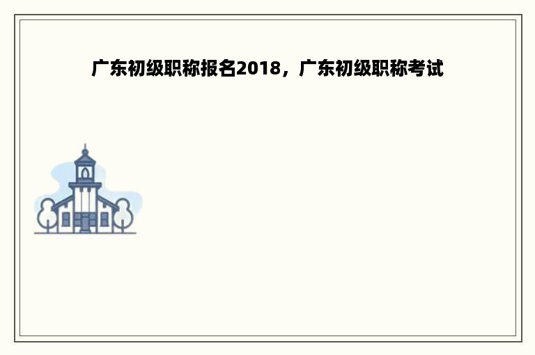 广东初级职称报名2018，广东初级职称考试