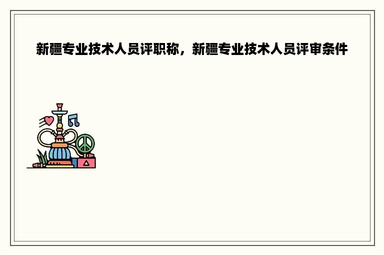 新疆专业技术人员评职称，新疆专业技术人员评审条件