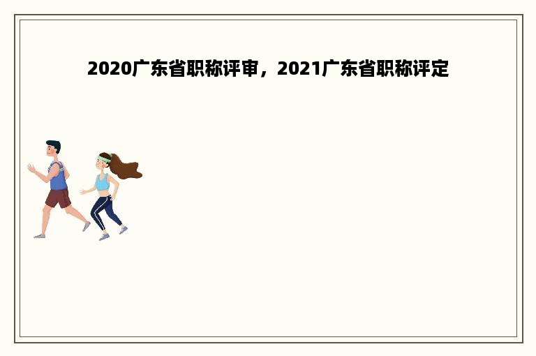 2020广东省职称评审，2021广东省职称评定