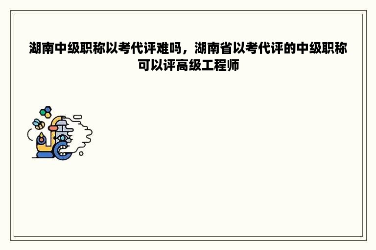 湖南中级职称以考代评难吗，湖南省以考代评的中级职称可以评高级工程师