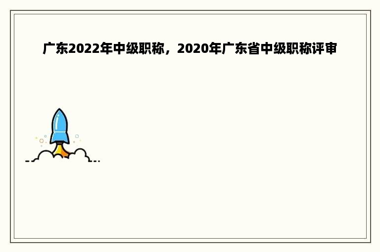 广东2022年中级职称，2020年广东省中级职称评审