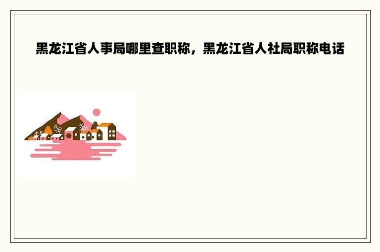 黑龙江省人事局哪里查职称，黑龙江省人社局职称电话