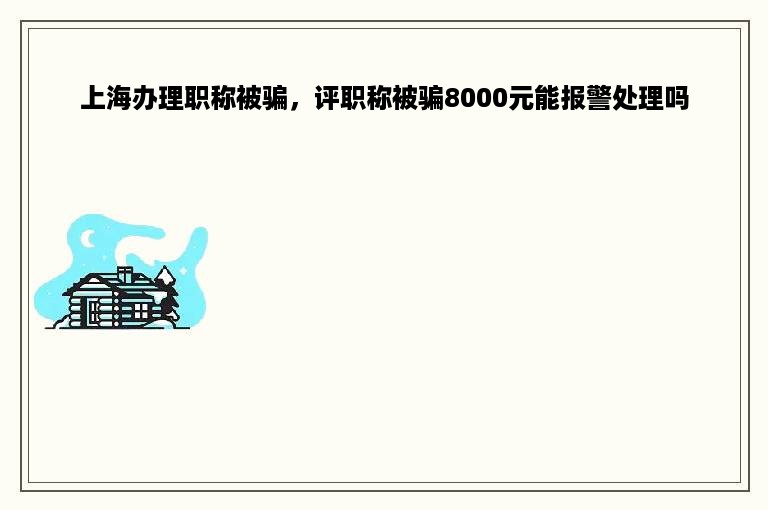 上海办理职称被骗，评职称被骗8000元能报警处理吗