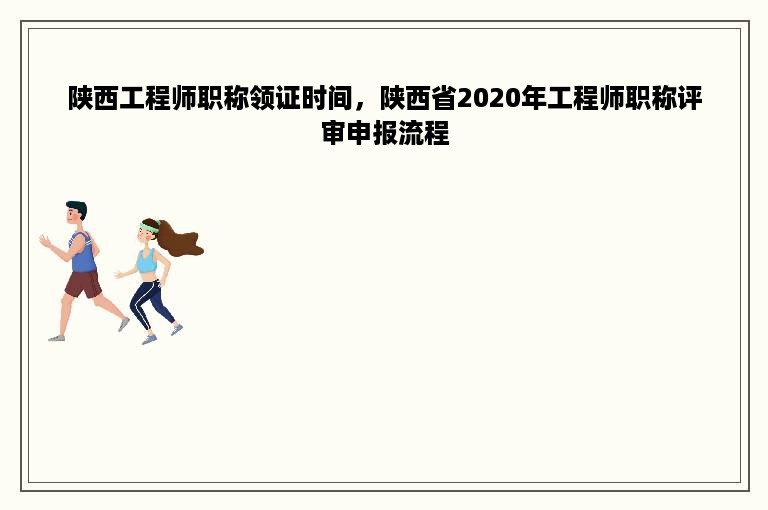 陕西工程师职称领证时间，陕西省2020年工程师职称评审申报流程