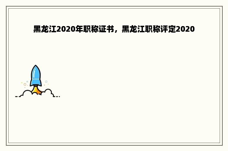 黑龙江2020年职称证书，黑龙江职称评定2020