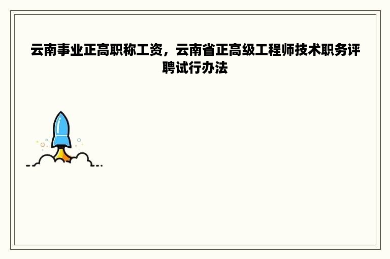 云南事业正高职称工资，云南省正高级工程师技术职务评聘试行办法