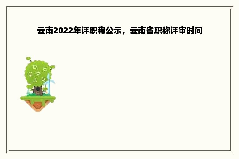 云南2022年评职称公示，云南省职称评审时间