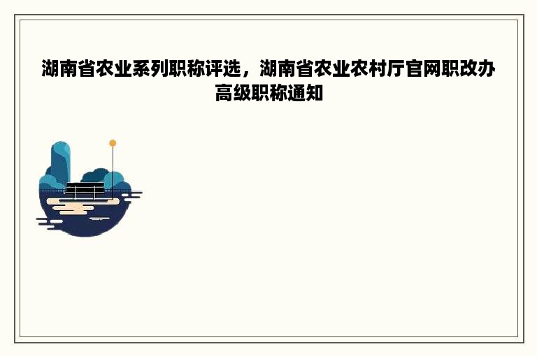 湖南省农业系列职称评选，湖南省农业农村厅官网职改办高级职称通知