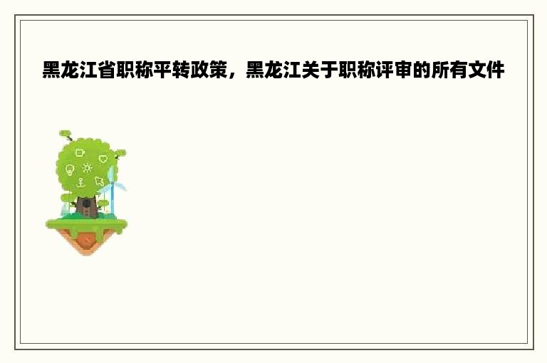 黑龙江省职称平转政策，黑龙江关于职称评审的所有文件