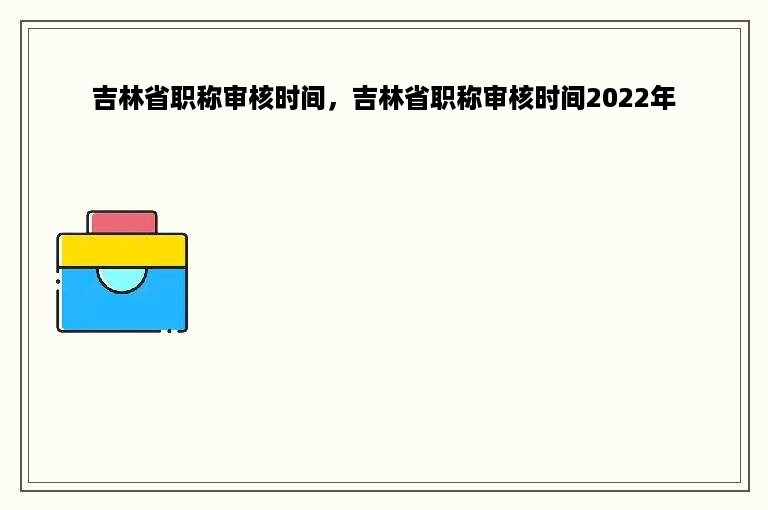 吉林省职称审核时间，吉林省职称审核时间2022年