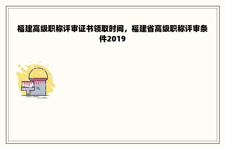 福建高级职称评审证书领取时间，福建省高级职称评审条件2019