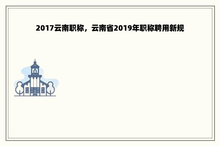 2017云南职称，云南省2019年职称聘用新规