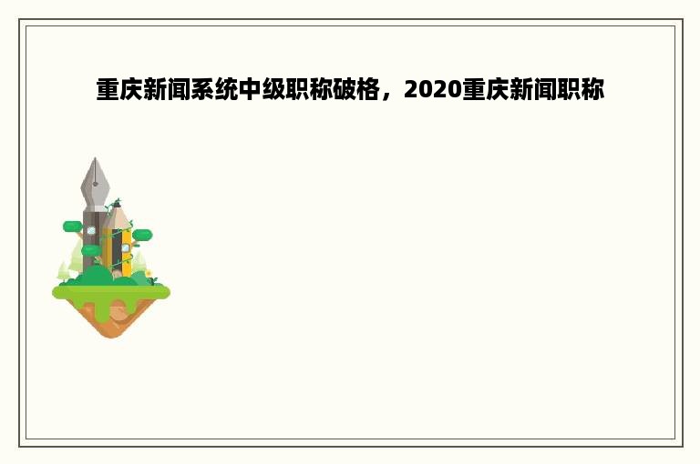 重庆新闻系统中级职称破格，2020重庆新闻职称