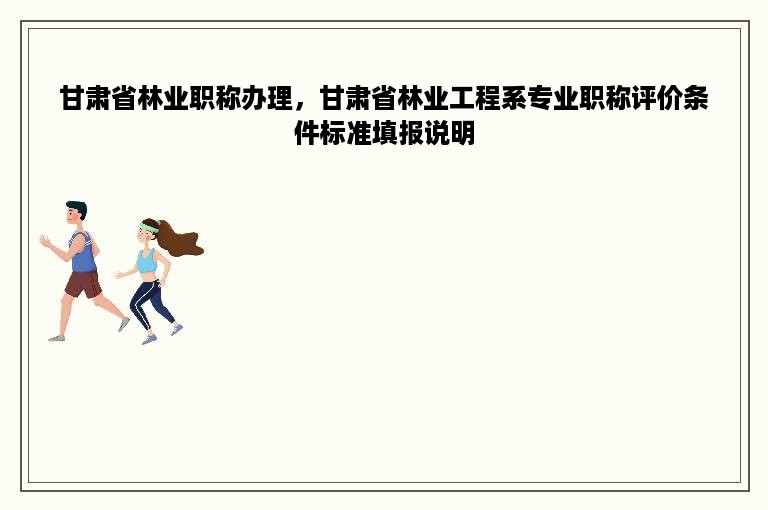 甘肃省林业职称办理，甘肃省林业工程系专业职称评价条件标准填报说明