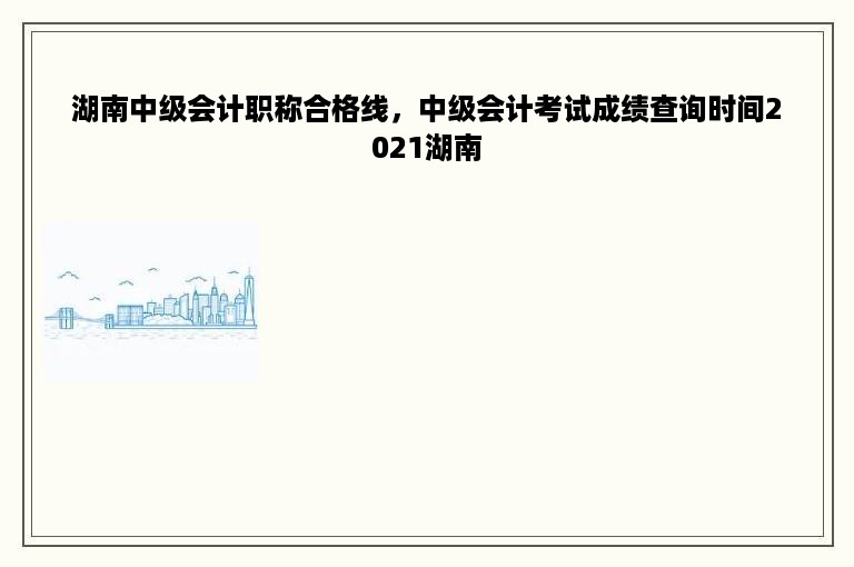 湖南中级会计职称合格线，中级会计考试成绩查询时间2021湖南