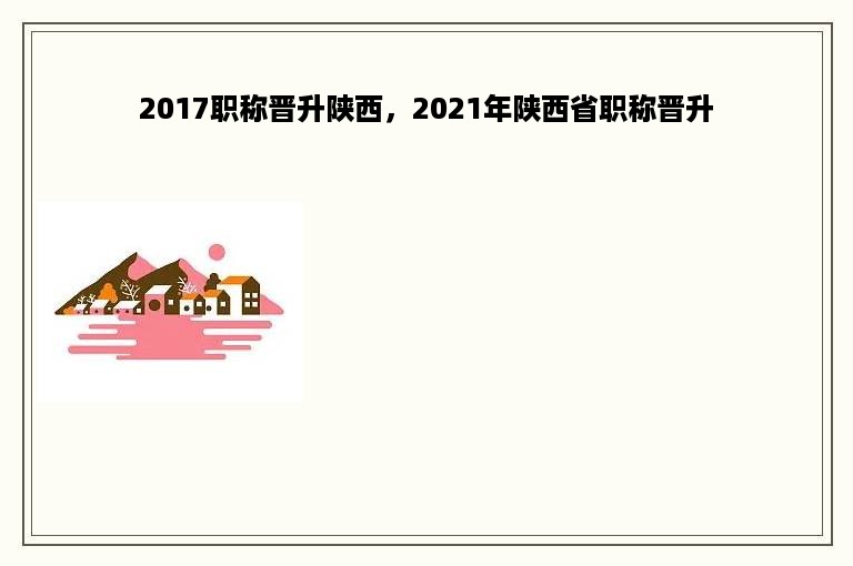 2017职称晋升陕西，2021年陕西省职称晋升