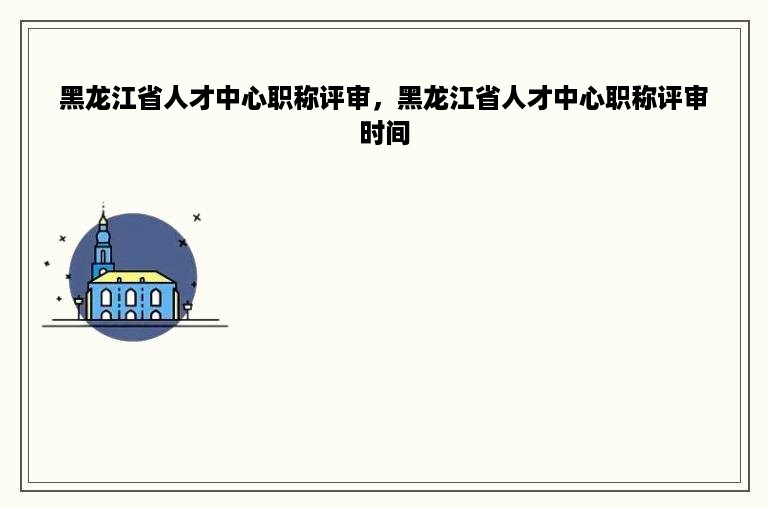 黑龙江省人才中心职称评审，黑龙江省人才中心职称评审时间