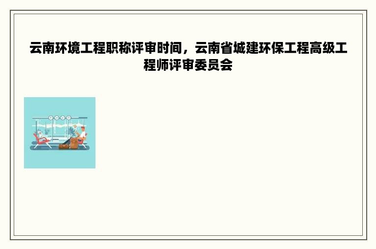 云南环境工程职称评审时间，云南省城建环保工程高级工程师评审委员会