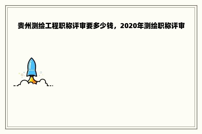 贵州测绘工程职称评审要多少钱，2020年测绘职称评审