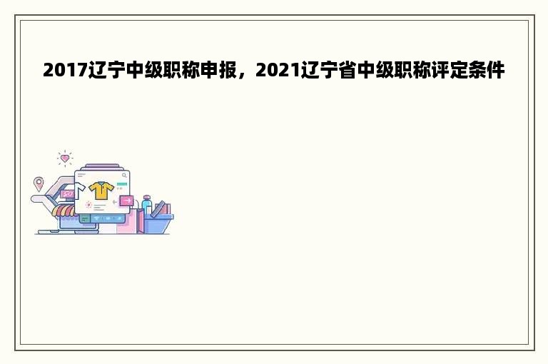 2017辽宁中级职称申报，2021辽宁省中级职称评定条件