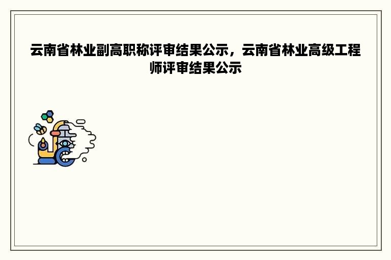 云南省林业副高职称评审结果公示，云南省林业高级工程师评审结果公示