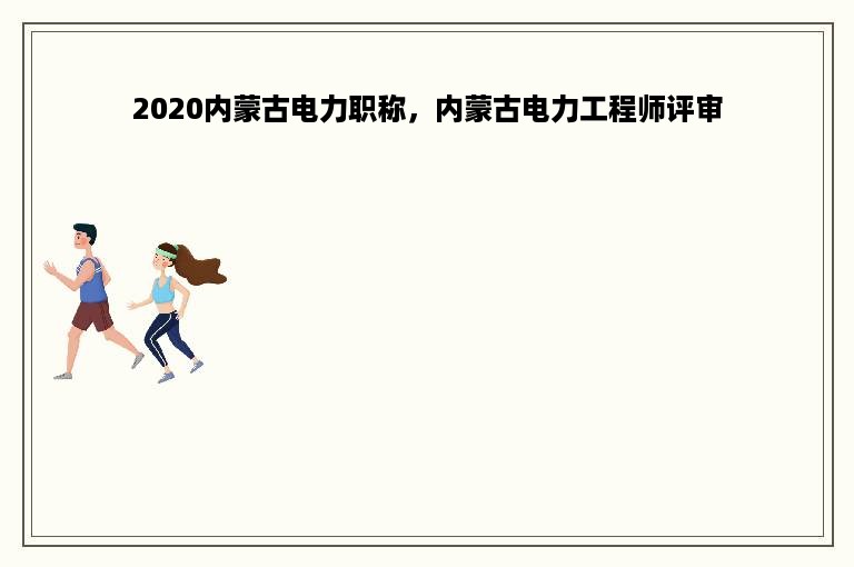 2020内蒙古电力职称，内蒙古电力工程师评审