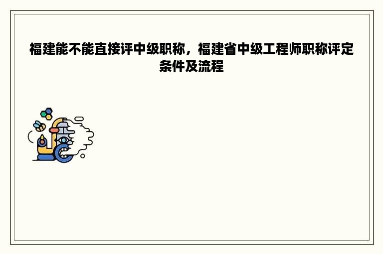 福建能不能直接评中级职称，福建省中级工程师职称评定条件及流程