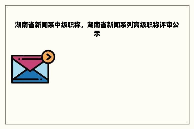 湖南省新闻系中级职称，湖南省新闻系列高级职称评审公示