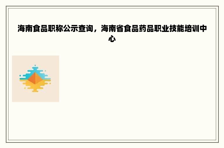 海南食品职称公示查询，海南省食品药品职业技能培训中心