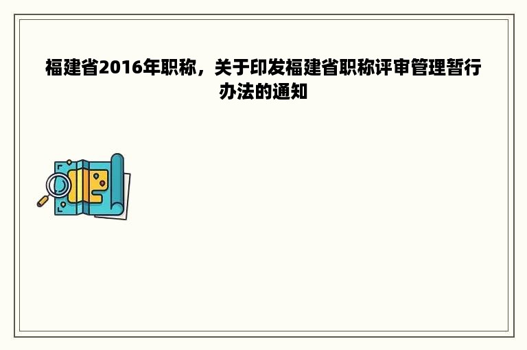 福建省2016年职称，关于印发福建省职称评审管理暂行办法的通知