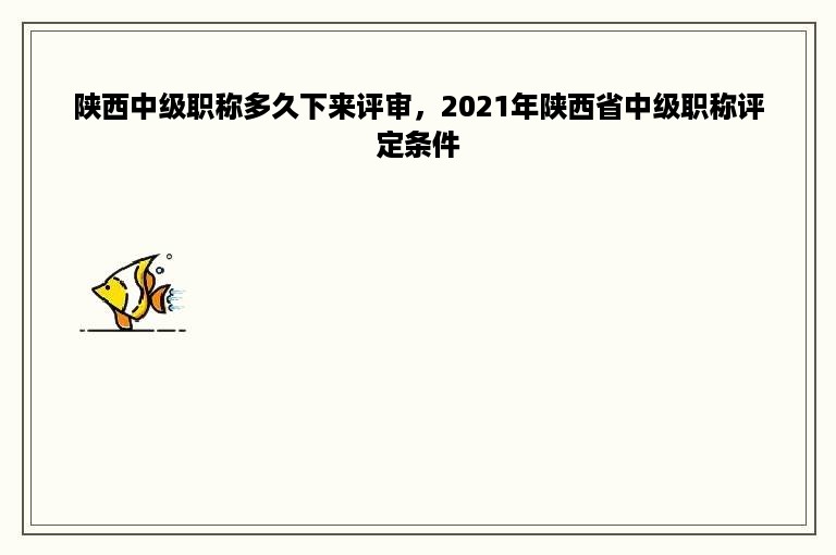 陕西中级职称多久下来评审，2021年陕西省中级职称评定条件