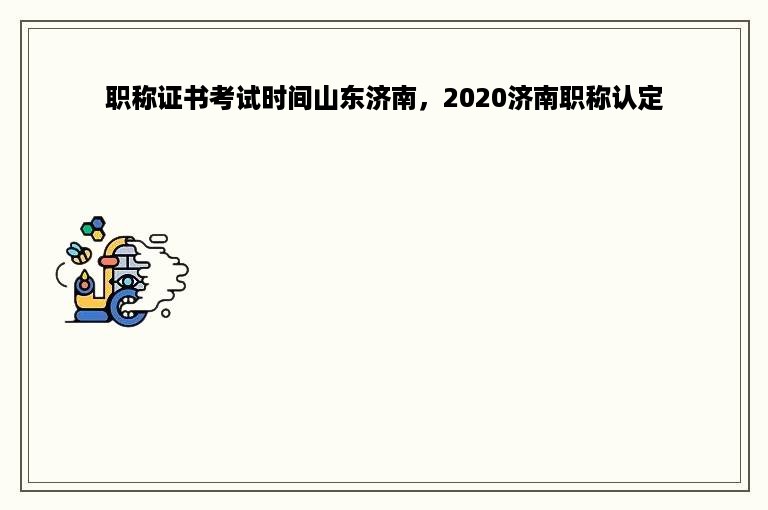 职称证书考试时间山东济南，2020济南职称认定