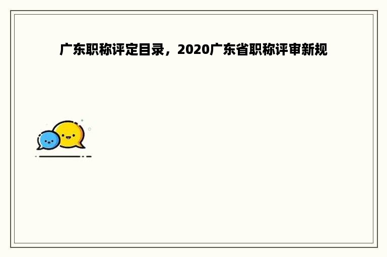 广东职称评定目录，2020广东省职称评审新规