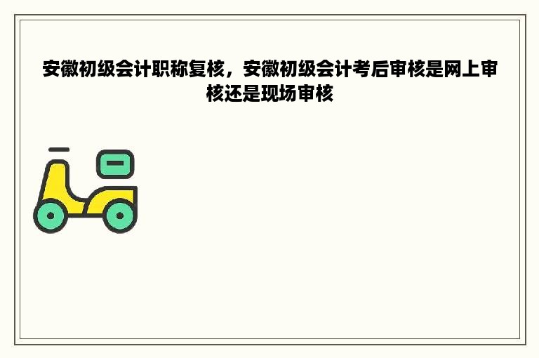 安徽初级会计职称复核，安徽初级会计考后审核是网上审核还是现场审核