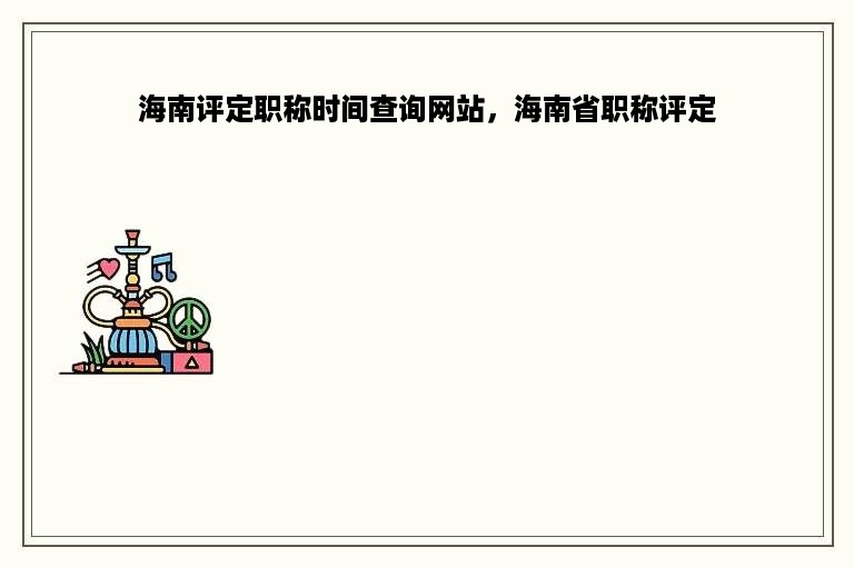 海南评定职称时间查询网站，海南省职称评定