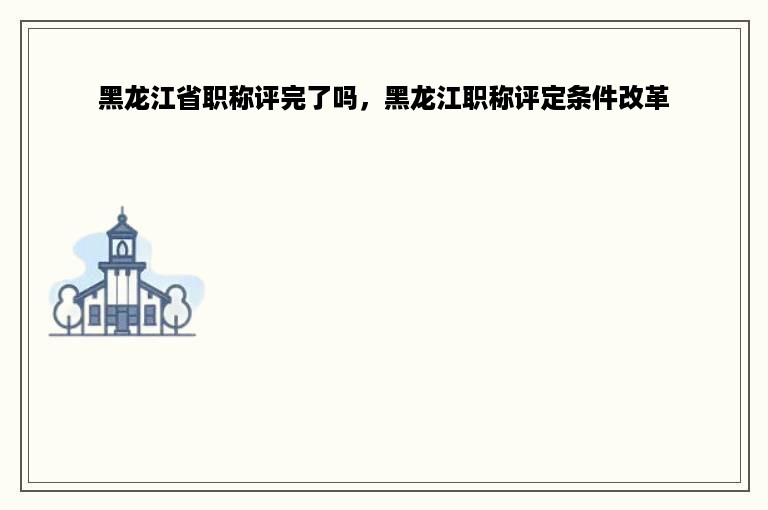 黑龙江省职称评完了吗，黑龙江职称评定条件改革