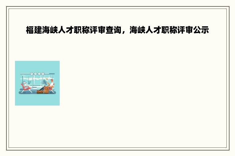 福建海峡人才职称评审查询，海峡人才职称评审公示