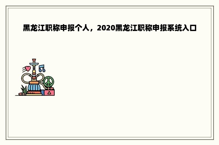 黑龙江职称申报个人，2020黑龙江职称申报系统入口