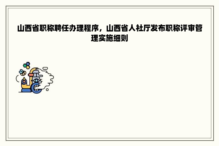 山西省职称聘任办理程序，山西省人社厅发布职称评审管理实施细则