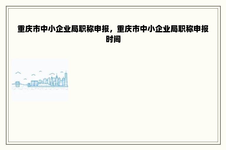 重庆市中小企业局职称申报，重庆市中小企业局职称申报时间