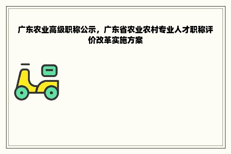 广东农业高级职称公示，广东省农业农村专业人才职称评价改革实施方案