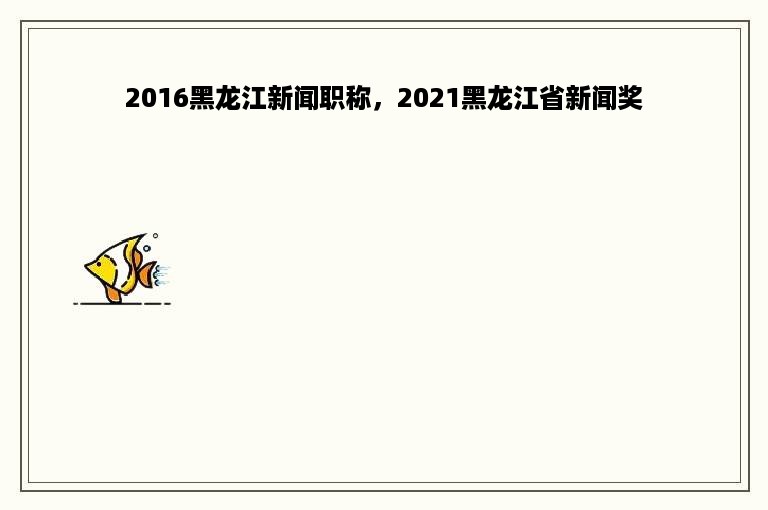 2016黑龙江新闻职称，2021黑龙江省新闻奖