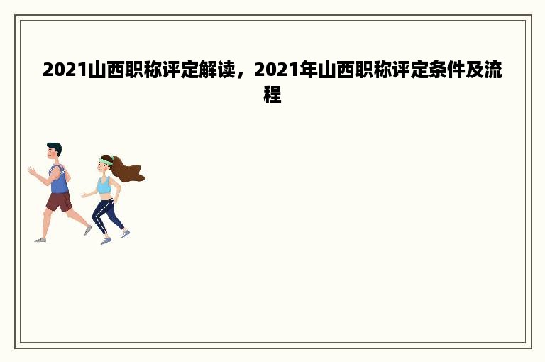 2021山西职称评定解读，2021年山西职称评定条件及流程