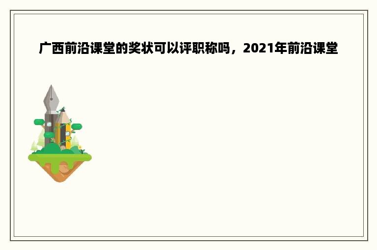 广西前沿课堂的奖状可以评职称吗，2021年前沿课堂